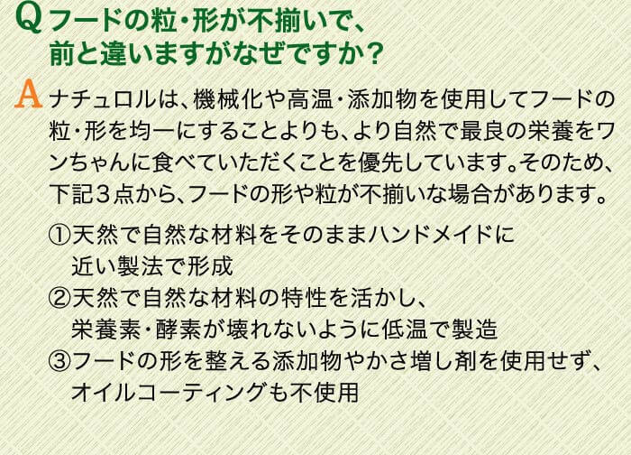 Qフードの粒・形が不揃いで、前と違いますがなぜですか？　Aナチュロルは、機械化や高温・添加物を使用してフードの粒・形を均一にすることよりも、より自然で最良の栄養をワンちゃんに食べていただくことを優先しています。そのため、下記３点から、フードの形や粒が不揃いな場合があります。（1）天然で自然な材料をそのままハンドメイドに近い製法で形成（2）天然で自然な材料の特性を活かし、栄養素・酵素が壊れないように低温で製造（3）フードの形を整える添加物やかさ増し剤を使用せず、オイルコーティングも不使用