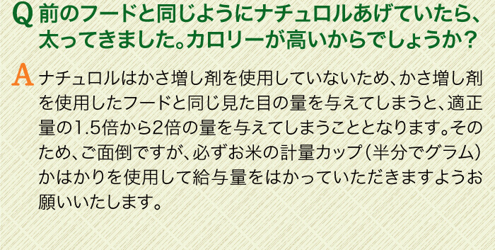 Q前のフードと同じようにナチュロルあげていたら、太ってきました。カロリーが高いからでしょうか？　Aナチュロルはかさ増し剤を使用していないため、かさ増し剤を使用したフードと同じ見た目の量を与えてしまうと、適正量の1.5倍から2倍の量を与えてしまうこととなります。そのため、ご面倒ですが、必ずお米の計量カップ（半分でグラム）かはかりを使用して給与量をはかっていただきますようお願いいたします。