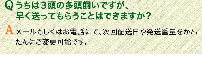 Qうちは３頭の多頭飼いですが、早く送ってもらうことはできますか？ 　Aメールもしくはお電話にて、次回配送日や発送重量をかんたんにご変更可能です。