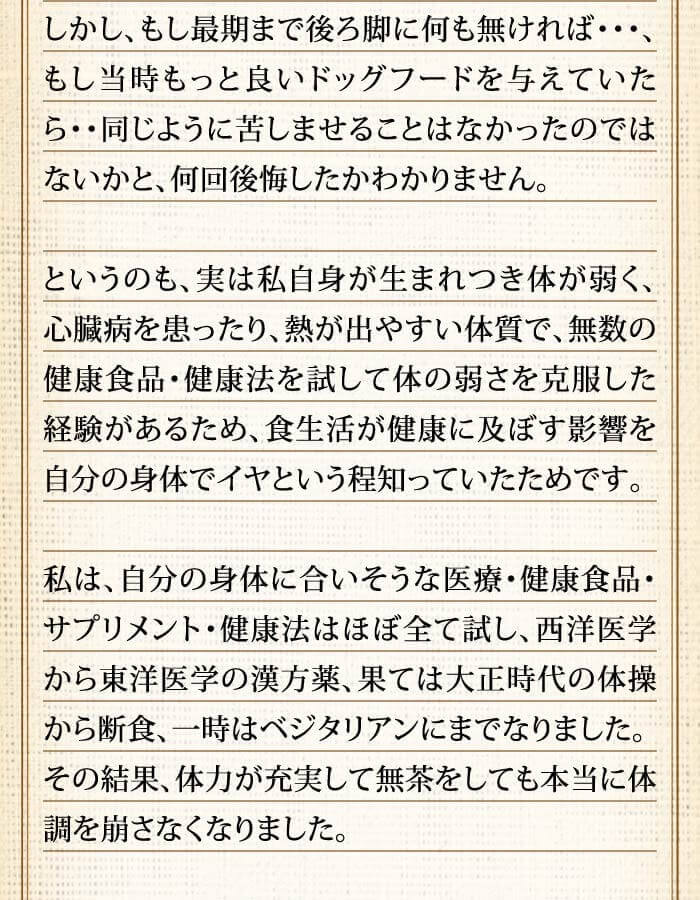 しかし、もし最期まで後ろ脚に何も無ければ･･･、もし当時もっと良いドッグフードを与えていたら・・同じように苦しませることはなかったのではないかと、何回後悔したかわかりません。というのも、実は私自身が生まれつき体が弱く、心臓病を患ったり、熱が出やすい体質で、無数の健康食品・健康法を試して体の弱さを克服した経験があるため、食生活が健康に及ぼす影響を自分の身体でイヤという程知っていたためです。私は、自分の身体に合いそうな医療・健康食品・サプリメント・健康法はほぼ全て試し、西洋医学から東洋医学の漢方薬、果ては大正時代の体操から断食、一時はベジタリアンにまでなりました。その結果、体力が充実して無茶をしても本当に体調を崩さなくなりました。