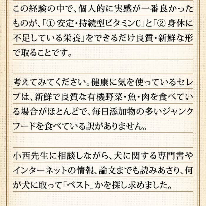 この経験の中で、個人的に実感が一番良かったものが、「（1） 安定・持続型ビタミンC」と「（2）身体に不足している栄養」をできるだけ良質・新鮮な形で取ることです。考えてみてください。健康に気を使っているセレブは、新鮮で良質な有機野菜・魚・肉を食べている場合がほとんどで、毎日添加物の多いジャンクフードを食べている訳がありません。小西先生に相談しながら、犬に関する専門書やインターネットの情報、論文までも読みあさり、何が犬に取って「ベスト」かを探し求めました。