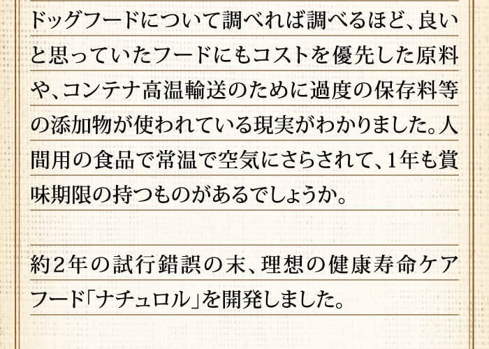 ドッグフードについて調べれば調べるほど、良いと思っていたフードにもコストを優先した原料や、コンテナ高温輸送のために過度の保存料等の添加物が使われている現実がわかりました。人間用の食品で常温で空気にさらされて、1年も賞味期限の持つものがあるでしょうか。約2年の試行錯誤の末、理想の健康寿命ケアフード「ナチュロル」を開発しました。