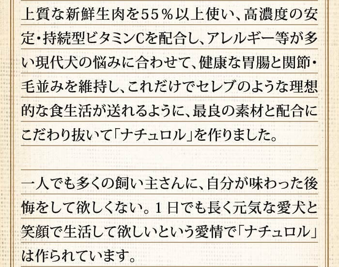 上質な新鮮生肉を55％以上使い、高濃度の安定・持続型ビタミンCを配合し、アレルギー等が多い現代犬の悩みに合わせて、健康な胃腸と関節・毛並みを維持し、これだけでセレブのような理想的な食生活が送れるように、最良の素材と配合にこだわり抜いて「ナチュロル」を作りました。一人でも多くの飼い主さんに、自分が味わった後悔をして欲しくない。１日でも長く元気な愛犬と笑顔で生活して欲しいという愛情で「ナチュロル」は作られています。