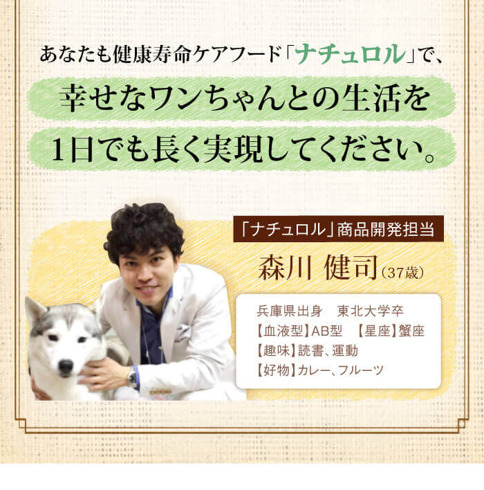 あなたも健康寿命ケアフード「ナチュロル」で、幸せなワンちゃんとの生活を１日でも長く実現してください。　「ナチュロル」商品開発担当　森川 健司（37歳）兵庫県出身　東北大学卒【血液型】AB型　【星座】蟹座【趣味】読書、運動【好物】カレー、フルーツ