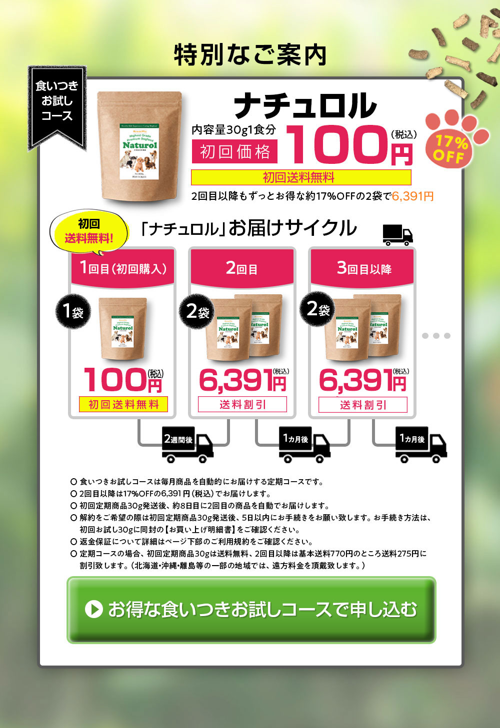 食いつきお試しコースお届けサイクル。 1回目（初回購入）１袋30g 100円（初回送料無料）、発送から8日後に2回目　850g×２袋　4,980円（税抜）送料割引、1ヶ月後　3回目　850g×２袋　4,980円（税抜）送料割引。食いつきお試しコースは毎月商品を自動的にお届けするコースです。2回目以降は17％OFFの4,980円（税抜）でお届けします。初回定期商品30g発送後、約8日後に2回目の商品を自動でお届けします。変更、休止などは初回定期商品30g発送後5日以内にご連絡ください。返金保障について詳細はページ下部のご利用規約をご確認ください。