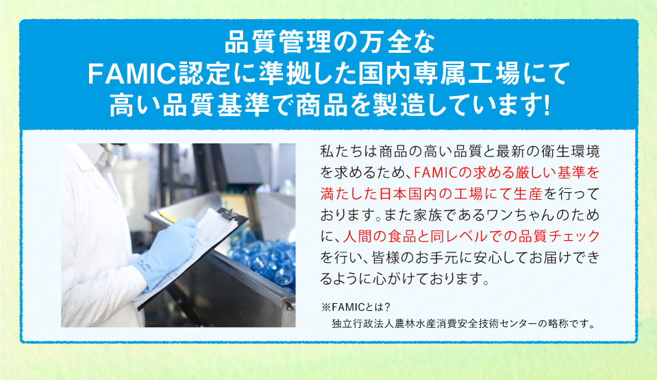 品質管理の万全なFAMIC認定に準拠した国内専属工場にて高い品質基準で商品を製造しています！
私たちは商品の高い品質と最新の衛生環境を求めるため、FAMICの求める厳しい基準を満たした日本国内の工場にて生産を行っております。また家族であるワンちゃんのために、人間の食品と同レベルでの品質チェックを行い、皆様のお手元に安心してお届けできるように心がけております。※FAMICとは？独立行政法人農林水産消費安全技術センターの略称です。