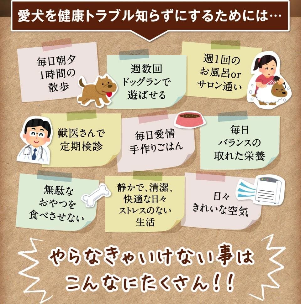 愛犬を健康トラブル知らずにするためには…　毎日朝夕1時間の散歩　週数回ドッグランで遊ばせる　週１回のお風呂orサロン通い　獣医さんで定期検診　毎日愛情手作りごはん　毎日バランスの取れた栄養　無駄なおやつを食べさせない　無駄なおやつを食べさせない静かで、清潔、快適な日々ストレスのない生活　日々きれいな空気　やらなきゃいけない事はこんなにたくさん！！