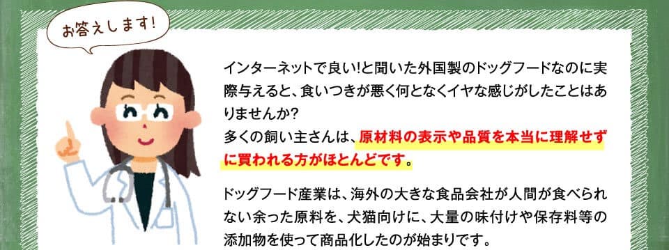 お答えします!　インターネットで良い！と聞いた外国製のドッグフードなのに実際与えると、食いつきが悪く何となくイヤな感じがしたことはありませんか？多くの飼い主さんは、原材料の表示や品質を本当に理解せずに買われる方がほとんどです。ドッグフード産業は、海外の大きな食品会社が人間が食べられない余った原料を、犬猫向けに、大量の味付けや保存料等の添加物を使って商品化したのが始まりです。