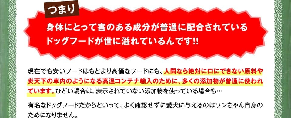 つまり身体にとって害のある成分が普通に配合されているドッグフードが世に溢れているんです！！　現在でも安いフードはもとより高価なフードにも、人間なら絶対に口にできない原料や炎天下の車内のようになる高温コンテナ輸入のために、多くの添加物が普通に使われています。ひどい場合は、表示されていない添加物を使っている場合も・・・有名なドッグフードだからといって、よく確認せずに愛犬に与えるのはワンちゃん自身のためになりません。