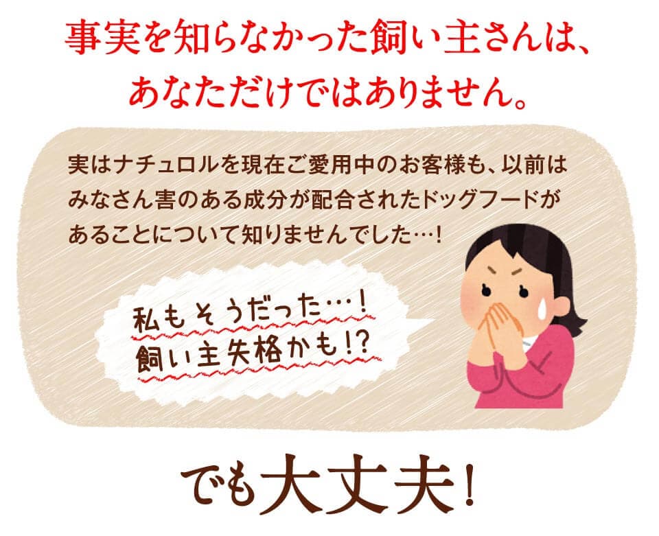 事実を知らなかった飼い主さんは、あなただけではありません。実はナチュロルを現在ご愛用中のお客様も、以前はみなさん害のある成分が配合されたドッグフードがあることについて知りませんでした…！　私もそうだった…！飼い主失格かも！？　でも大丈夫！