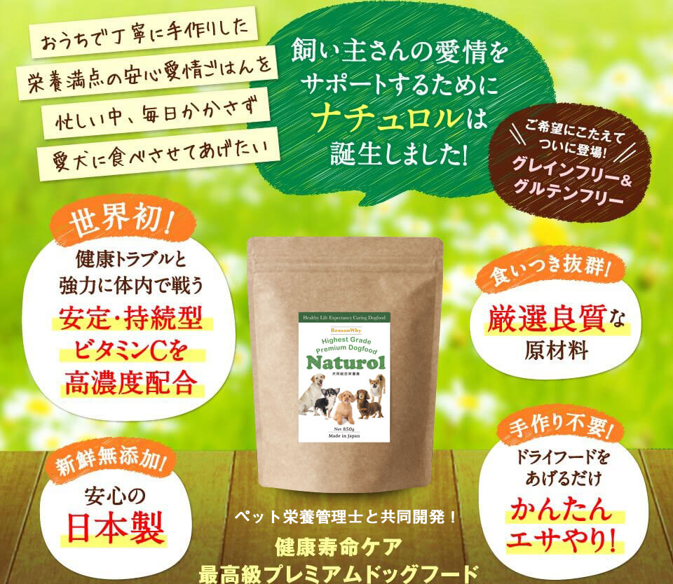 おうちで丁寧に手作りした栄養満点の安心愛情ごはんを忙しい中、毎日かかさず愛犬に食べさせてあげたい　飼い主さんの愛情をサポートするためにナチュロルは誕生しました！　ご希望にこたえてついに登場！ グレインフリー＆グルテンフリー　世界初！健康トラブルと強力に体内で戦う安定・持続型ビタミンCを高濃度配合　食いつき抜群！厳選良質な原材料　新鮮無添加！安心の日本製　手作り不要！ドライフードをあげるだけかんたんエサやり。