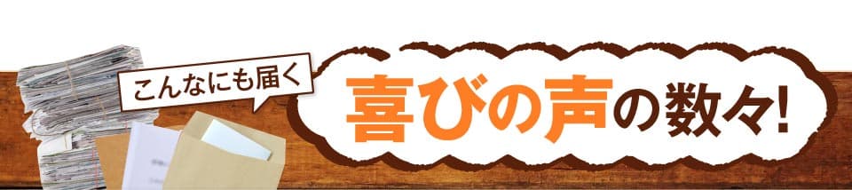 こんなにも届く　喜びの声の数々！