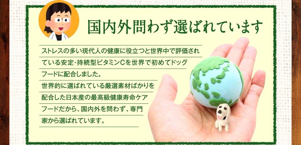 国内外問わず選ばれています　ストレスの多い現代人の健康に役立つと世界中で評価されている安定・持続型ビタミンCを世界で初めてドッグフードに配合しました。世界的に選ばれている厳選素材ばかりを配合した日本産の最高級健康寿命ケアフードだから、国内外を問わず、専門家から選ばれています。