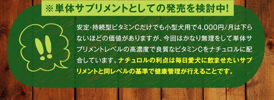 ※単体サプリメントとしての発売を検討中！　安定・持続型ビタミンCだけでも小型犬用で4,000円/月は下らないほどの価値がありますが、今回はかなり無理をして単体サプリメントレベルの高濃度で良質なビタミンCをナチュロルに配合しています。ナチュロルの利点は毎日愛犬に飲ませたいサプリメントと同レベルの基準で健康管理が行えることです。