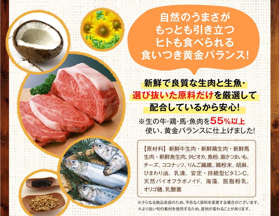 　自然のうまさがもっとも引き立つヒトも食べられる食いつき黄金バランス！　新鮮で良質な生肉と生魚・選び抜いた原料だけを厳選して配合しているから安心！　※生の牛・鶏・馬・魚肉を55％以上　使い、黄金バランスに仕上げました！　【原材料】新鮮牛生肉・新鮮鶏生肉・新鮮馬生肉・新鮮魚生肉、タピオカ、魚粉、紫さつまいも、チーズ、ココナッツ、りんご繊維、鶏粉末、胡麻、ひまわり油、乳清、安定・持続型ビタミンC、天然バイオフラボノイド、海藻、脱脂粉乳、オリゴ糖、乳酸菌※さらなる商品改良のため、予告なく原料を変更する場合がございます。※より良い旬の素材を使用するため、産地が変わることがあります。