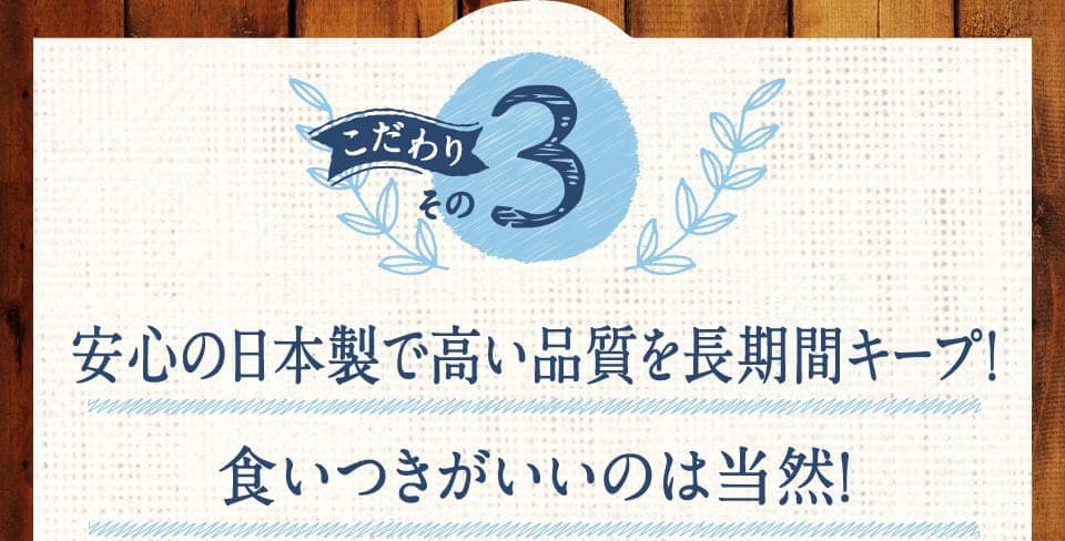 こだわりその3　安心の日本製で高い品質を長期間キープ!食いつきがいいのは当然！