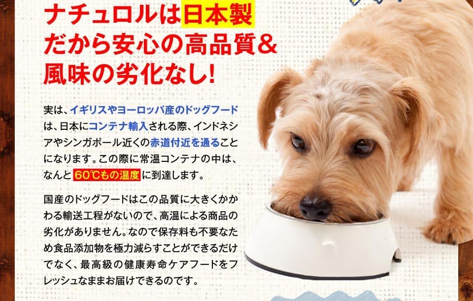 ナチュロルは日本製だから安心の高品質＆風味の劣化なし！　実は、イギリスやヨーロッパ産のドッグフードは、日本にコンテナ輸入される際、インドネシアやシンガポール近くの赤道付近を通ることになります。この際に常温コンテナの中は、なんと６０℃もの温度に到達します。国産のドッグフードはこの品質に大きくかかわる輸送工程がないので、高温による商品の劣化がありません。なので保存料も不要なため食品添加物を極力減らすことができるだけでなく、最高級の健康寿命ケアフードをフレッシュなままお届けできるのです。
