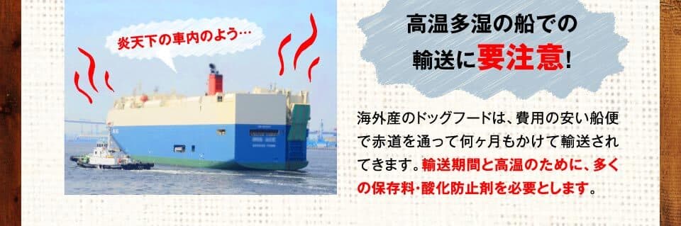 炎天下の車内のよう…　高温多湿の船での輸送に要注意！　海外産のドッグフードは、費用の安い船便で赤道を通って何ヶ月もかけて輸送されてきます。輸送期間と高温のために、多くの保存料・酸化防止剤を必要とします。
