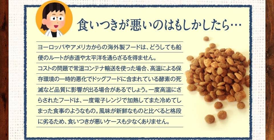 食いつきが悪いのはもしかしたら…　ヨーロッパやアメリカからの海外製フードは、どうしても船便のルートが赤道や太平洋を通らざるを得ません。コストの問題で常温コンテナ輸送を使った場合、高温による保存環境の一時的悪化でドッグフードに含まれている酵素の死滅など品質に影響が出る場合があるでしょう。一度高温にさらされたフードは、一度電子レンジで加熱してまた冷めてしまった食事のようなもの。風味が新鮮なものと比べると格段に劣るため、食いつきが悪いケースも少なくありません。
