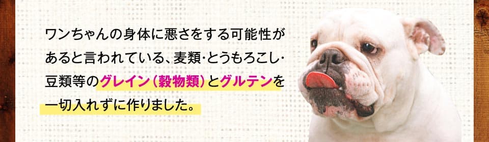 ワンちゃんの身体に悪さをする可能性があると言われている、麦類・とうもろこし・豆類等のグレイン（穀物類）とグルテンを一切入れずに作りました。