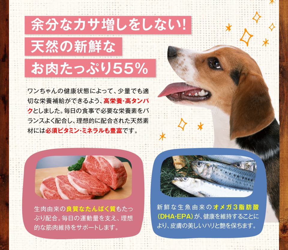 余分なカサ増しをしない！天然の新鮮なお肉たっぷり55％　ワンちゃんの健康状態によって、少量でも適切な栄養補給ができるよう、高栄養・高タンパクとしました。毎日の食事で必要な栄養素をバランスよく配合し、理想的に配合された天然素材には必須ビタミン・ミネラルも豊富です。 生肉由来の良質なたんぱく質もたっぷり配合。毎日の運動量を支え、理想的な筋肉維持をサポートします。　新鮮な生魚由来のオメガ３脂肪酸（DHA・EPA）が、健康な皮膚と輝く毛艶・毛並みを維持します。