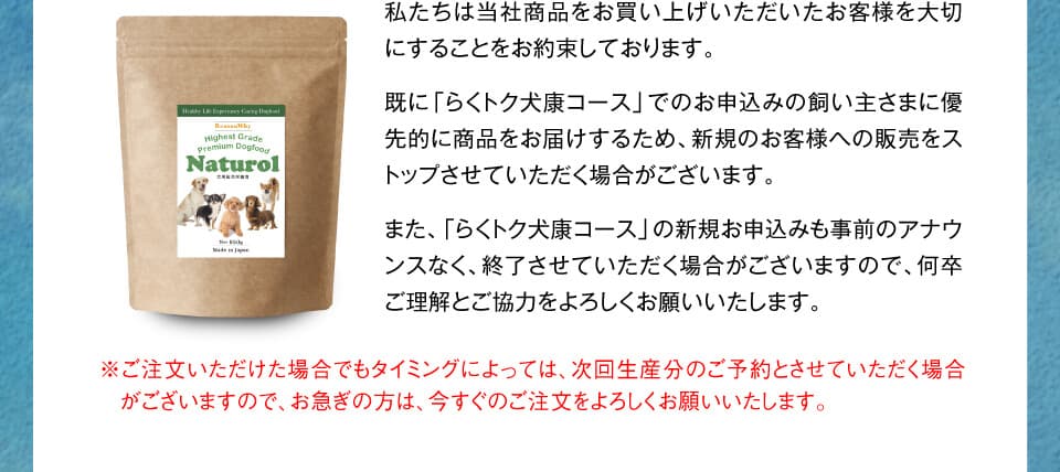 私たちは当社商品をお買い上げいただいたお客様を大切にすることをお約束しております。
既に「らくトク犬康コース」でのお申込みの飼い主さまに優先的に商品をお届けするため、新規のお客様への販売をストップさせていただく場合がございます。
また、「らくトク犬康コース」の新規お申込みも事前のアナウンスなく、終了させていただく場合がございますので、何卒ご理解とご協力をよろしくお願いいたします。　※ご注文いただけた場合でもタイミングによっては、次回生産分のご予約とさせていただく場合がございますので、お急ぎの方は、今すぐのご注文をよろしくお願いいたします。