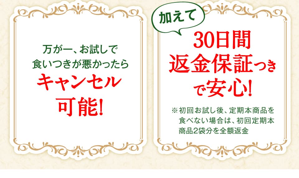 万が一、お試しで食いつきが悪かったらキャンセル可能！　加えて30日間返金保証つきで安心！ 　※初回無料お試し後、定期本商品を食べない場合は、初回定期本商品2袋分を全額返金