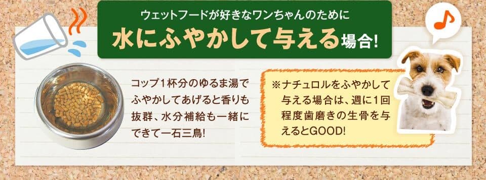 ウェットフードが好きなワンちゃんのために水にふやかして与える場合！　コップ1杯分のゆるま湯でふやかしてあげると香りも抜群、水分補給も一緒にできて一石三鳥！　※ナチュロルをふやかして与える場合は、週に1回程度歯磨きの生骨を与えるとGOOD。