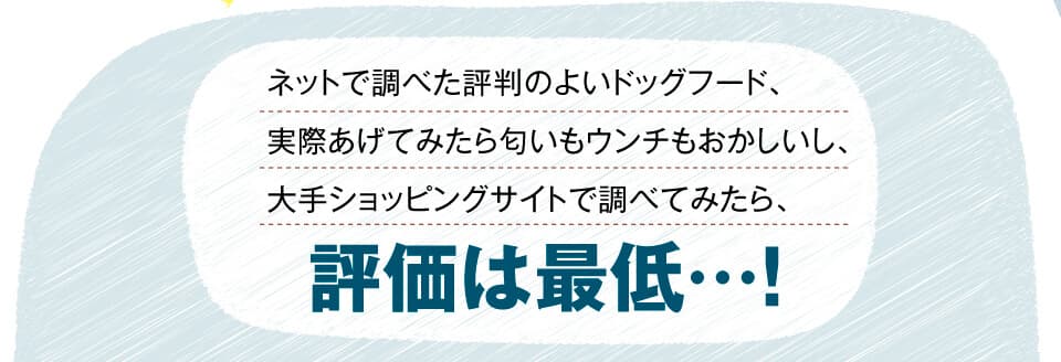 ネットで調べた評判のよいドッグフード、実際あげてみたら匂いもウンチもおかしいし、大手ショッピングサイトで調べてみたら、評価は最低…。