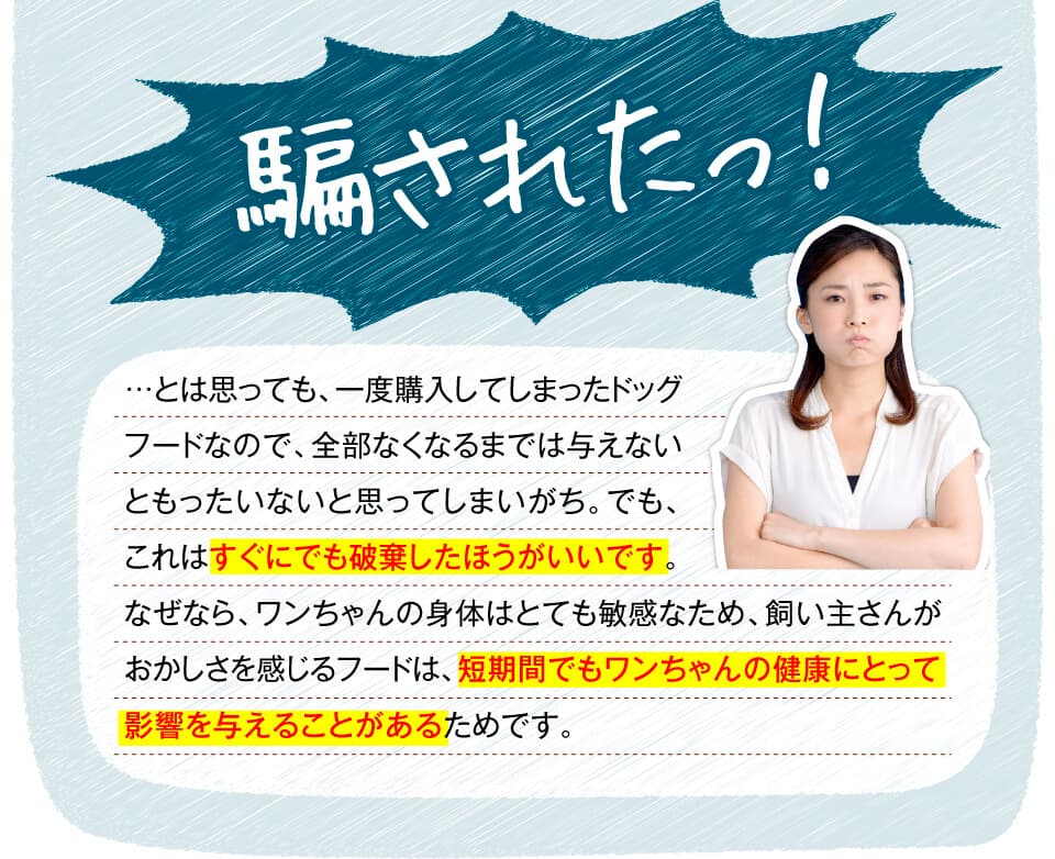 騙されたっ！　…とは思っても、一度購入してしまったドッグフードなので、全部なくなるまでは与えないともったいないと思ってしまいがち。でも、これはすぐにでも破棄したほうがいいです。なぜなら、ワンちゃんの身体はとても敏感なため、飼い主さんがおかしさを感じるフードは、短期間でもワンちゃんの健康にとって影響を与えることがあるためです。