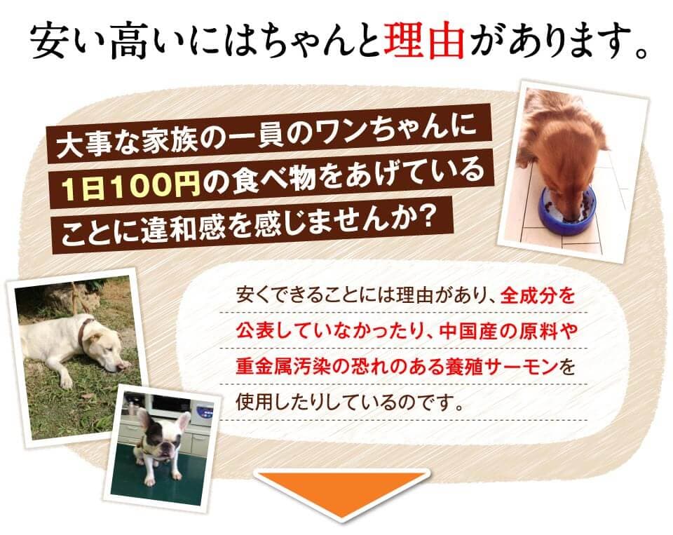 安い高いにはちゃんと理由があります。　大事な家族の一員のワンちゃんに1日100円の食べ物をあげていることに違和感を感じませんか？　安くできることには理由があり、全成分を公表していなかったり、中国産の原料や重金属汚染の恐れのある養殖サーモンを使用したりしているのです。