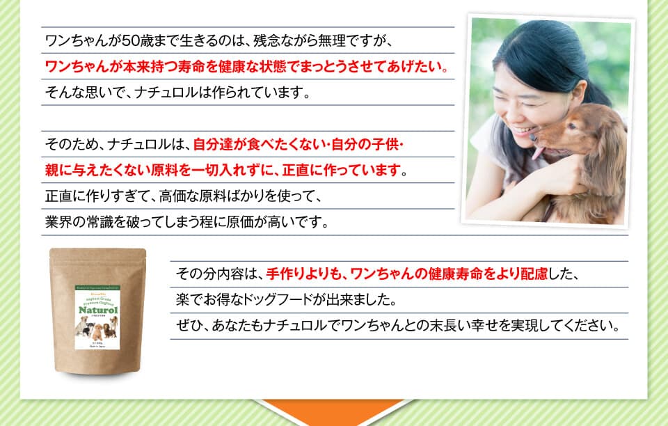 ワンちゃんが50歳まで生きるのは、残念ながら無理ですが、ワンちゃんが本来持つ寿命を健康な状態でまっとうさせてあげたい。そんな思いで、ナチュロルは作られています。そのため、ナチュロルは、自分達が食べたくない・自分の子供・親に与えたくない原料を一切入れずに、正直に作っています。正直に作りすぎて、高価な原料ばかりを使って、業界の常識を破ってしまう程に原価が高いです。その分内容は、手作りよりも、ワンちゃんの健康寿命をより配慮した、楽でお得なドッグフードが出来ました。ぜひ、あなたもナチュロルでワンちゃんとの末長い幸せを実現してください。
