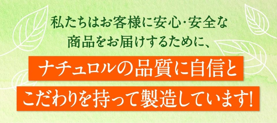 私たちはお客様に安心・安全な商品をお届けするために、ナチュロルの品質に自信とこだわりを持って製造しています。