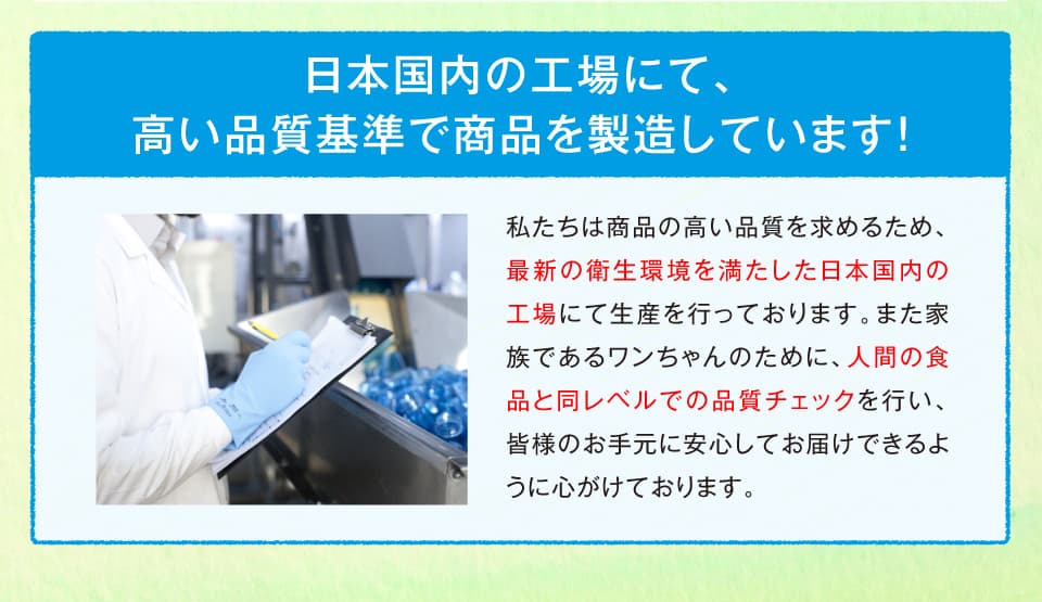 品質管理の万全なFAMIC認定に準拠した国内専属工場にて高い品質基準で商品を製造しています！
私たちは商品の高い品質と最新の衛生環境を求めるため、FAMICの求める厳しい基準を満たした日本国内の工場にて生産を行っております。また家族であるワンちゃんのために、人間の食品と同レベルでの品質チェックを行い、皆様のお手元に安心してお届けできるように心がけております。※FAMICとは？独立行政法人農林水産消費安全技術センターの略称です。