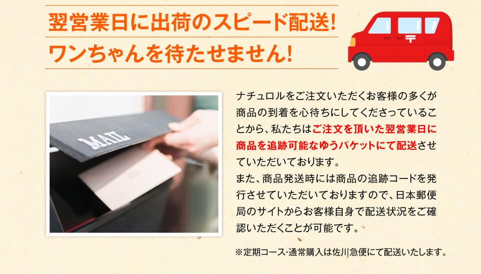 翌営業日に出荷のスピード配送！ワンちゃんを待たせません！　ナチュロルをご注文いただくお客様の多くが商品の到着を心待ちにしてくださっていることから、私たちはご注文を頂いた翌営業日に商品を追跡可能なネコポスにて配送させていただいております。また、商品発送時には商品の追跡コードを発行させていただいておりますので、クロネコヤマトのサイトからお客様自身で配送状況をご確認いただくことが可能です。
