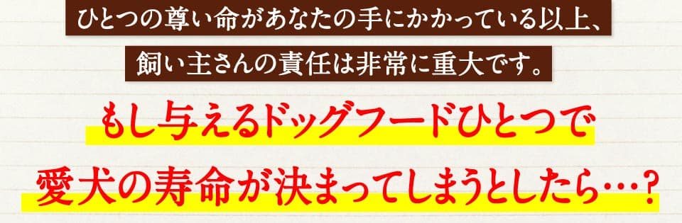 ひとつの尊い命があなたの手にかかっている以上、飼い主さんの責任は非常に重大です。　もし与えるドッグフードひとつで愛犬の寿命が決まってしまうとしたら…。