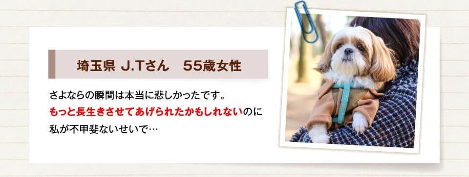 埼玉県 J.Tさん　55歳女性　さよならの瞬間は本当に悲しかったです。もっと長生きさせてあげられたかもしれないのに私が不甲斐ないせいで…