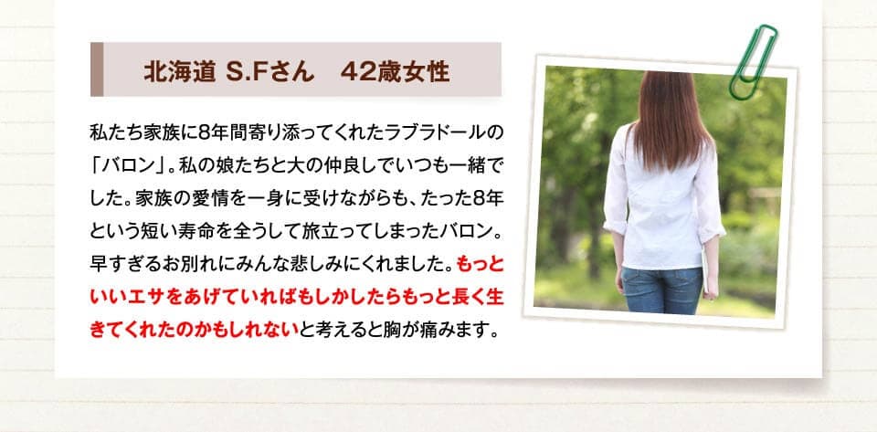 北海道 S.Fさん　42歳女性　私たち家族に8年間寄り添ってくれたラブラドールの「バロン」。私の娘たちと大の仲良しでいつも一緒でした。家族の愛情を一身に受けながらも、たった8年という短い寿命を全うして旅立ってしまったバロン。早すぎるお別れにみんな悲しみにくれました。もっといいエサをあげていればもしかしたらもっと長く生きてくれたのかもしれないと考えると胸が痛みます。
