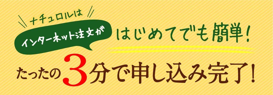 ナチュロルはインターネット注文がはじめてでも簡単！たったの3分で申し込み完了。