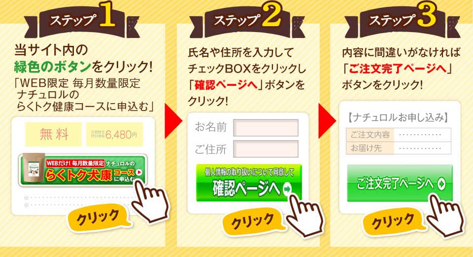 ステップ1　当サイト内の緑色のボタンをクリック！「WEBだけ！毎月数量限定 ナチュロルの100円モニターに参加する」　ステップ2　氏名や住所を入力してチェックBOXをクリックし「確認ページへ」ボタンをクリック！　ステップ3 内容に間違いがなければ「ご注文完了ページへ」ボタンをクリック。