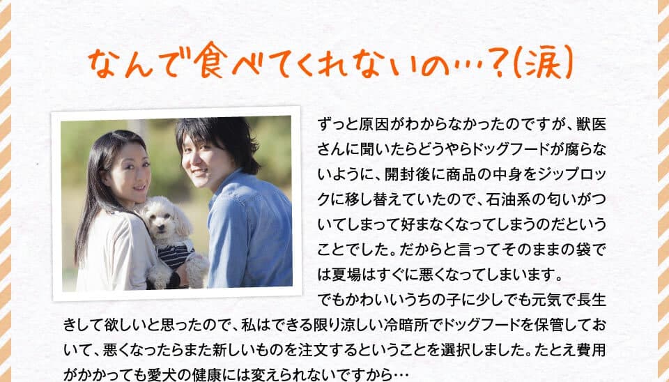 なんで食べてくれないの…？(涙)　ずっと原因がわからなかったのですが、獣医さんに聞いたらどうやらドッグフードが腐らないように、開封後に商品の中身をジップロックに移し替えていたので、石油系の匂いがついてしまって好まなくなってしまうのだということでした。だからと言ってそのままの袋では夏場はすぐに悪くなってしまいます。でもかわいいうちの子に少しでも元気で長生きして欲しいと思ったので、私はできる限り涼しい冷暗所でドッグフードを保管しておいて、悪くなったらまた新しいものを注文するということを選択しました。たとえ費用がかかっても愛犬の健康には変えられないですから・・・