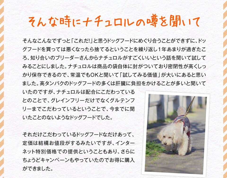 そんな時にナチュロルの噂を聞いて　そんなこんなでずっと「これだ！」と思うドッグフードにめぐり合うことができずに、ドッグフードを買っては悪くなったら捨てるということを繰り返し１年あまりが過ぎたころ、知り合いのブリーダーさんからナチュロルがすごくいいという話を聞いて試してみることにしました。ナチュロルは商品の袋自体に封がついており密閉性が高くしっかり保存できるので、常温でもOKと聞いて「試してみる価値」が大いにあると思いました。高タンパクのドッグフードの多くは肝臓に負担をかけることが多いと聞いていたのですが、ナチュロルは配合にこだわっているとのことで、グレインフリーだけでなくグルテンフリーまでこだわっているということで、今までに聞いたことのないようなドッグフードでした。それだけこだわっているドッグフードなだけあって、定価は結構お値段がするみたいですが、インターネット特別価格での提供ということもあり、さらにちょうどキャンペーンもやっていたのでお得に購入ができました。