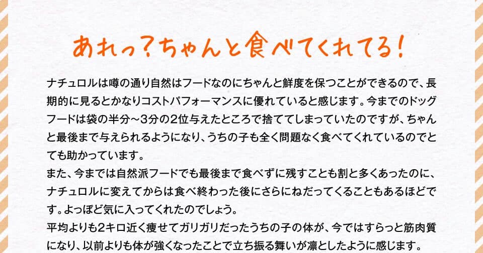 あれっ？ちゃんと食べてくれてる！　ナチュロルは噂の通り自然はフードなのにちゃんと鮮度を保つことができるので、長期的に見るとかなりコストパフォーマンスに優れていると感じます。今までのドッグフードは袋の半分～３分の２位与えたところで捨ててしまっていたのですが、ちゃんと最後まで与えられるようになり、うちの子も全く問題なく食べてくれているのでとても助かっています。また、今までは自然派フードでも最後まで食べずに残すことも割と多くあったのに、ナチュロルに変えてからは食べ終わった後にさらにねだってくることもあるほどです。よっぽど気に入ってくれたのでしょう。平均よりも2キロ近く痩せてガリガリだったうちの子の体が、今ではすらっと筋肉質になり、以前よりも体が強くなったことで立ち振る舞いが凛としたように感じます。