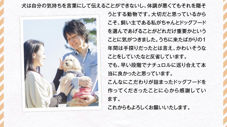 犬は自分の気持ちを言葉にして伝えることができないし、体調が悪くてもそれを隠そうとする動物です。大切だと思っているからこそ、飼い主である私がちゃんとドッグフードを選んであげることがどれだけ重要かということに気がつきました。うちに来たばかりの１年間は手探りだったとは言え、かわいそうなことをしていたなと反省しています。でも、早い段階でナチュロルに巡り合えて本当に良かったと思っています。こんなにこだわりが詰まったドッグフードを作ってくださったことに心から感謝しています。これからもよろしくお願いいたします。