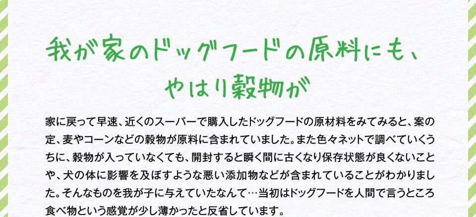 我が家のドッグフードの原料にも、やはり穀物が　家に戻って早速、近くのスーパーで購入したドッグフードの原材料をみてみると、案の定、麦やコーンなどの穀物が原料に含まれていました。また色々ネットで調べていくうちに、穀物が入っていなくても、開封すると瞬く間に古くなり保存状態が良くないことや、犬の体に影響を及ぼすような悪い添加物などが含まれていることがわかりました。そんなものを我が子に与えていたなんて…当初はドッグフードを人間で言うところ食べ物という感覚が少し薄かったと反省しています。