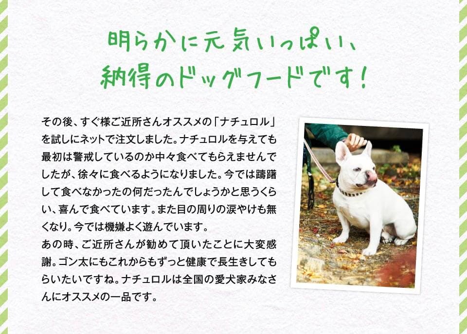 明らかに元気いっぱい、納得のドッグフードです！　その後、すぐ様ご近所さんオススメの「ナチュロル」を試しにネットで注文しました。ナチュロルを与えても最初は警戒しているのか中々食べてもらえませんでしたが、徐々に食べるようになりました。今では躊躇して食べなかったの何だったんでしょうかと思うくらい、喜んで食べています。また目の周りの涙やけも無くなり。今では機嫌よく遊んでいます。あの時、ご近所さんが勧めて頂いたことに大変感謝。ゴン太にもこれからもずっと健康で長生きしてもらいたいですね。ナチュロルは全国の愛犬家みなさんにオススメの一品です。