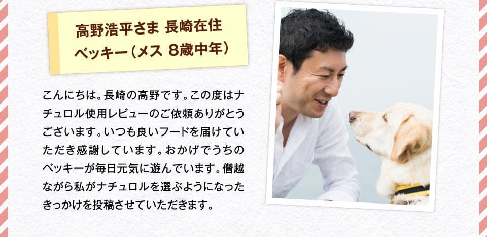 高野浩平さま 長崎在住ベッキー（メス 8歳中年）　こんにちは。長崎の高野です。この度はナチュロル使用レビューのご依頼ありがとうございます。いつも良いフードを届けていただき感謝しています。おかげでうちのベッキーが毎日元気に遊んでいます。僭越ながら私がナチュロルを選ぶようになったきっかけを投稿させていただきます。