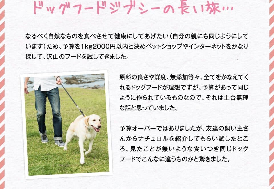 ドッグフードジブシーの長い旅…　なるべく自然なものを食べさせて健康にしてあげたい（自分の親にも同じようにしています）ため、予算を1kg2000円以内と決めペットショップやインターネットをかなり探して、沢山のフードを試してきました。原料の良さや鮮度、無添加等々、全てをかなえてくれるドッグフードが理想ですが、予算があって同じように作られているものなので、それは土台無理な話と思っていました。予算オーバーではありましたが、友達の飼い主さんからナチュロルを紹介してもらい試したところ、見たことが無いような食いつき同じドッグフードでこんなに違うものかと驚きました。
