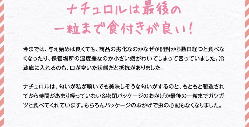 ナチュロルは最後の一粒まで食付きが良い！　今までは、与え始めは良くても、商品の劣化なのかなぜか開封から数日経つと食べなくなったり、保管場所の温度差なのか小さい蛾がわいてしまって困っていました。冷蔵庫に入れるのも、口が空いた状態だと抵抗がありました。ナチュロルは、匂いが私が嗅いでも美味しそうな匂いがするのと、もともと製造されてから時間があまり経っていない＆密閉パッケージのおかげか最後の一粒までガツガツと食べてくれています。もちろんパッケージのおかげで虫の心配もなくなりました。
