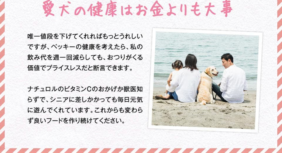 愛犬の健康はお金よりも大事　唯一値段を下げてくれればもっとうれしいですが、ベッキーの健康を考えたら、私の飲み代を週一回減らしても、おつりがくる価値でプライスレスだと断言できます。ナチュロルのビタミンCのおかげか獣医知らずで、シニアに差しかかっても毎日元気に遊んでくれています。これからも変わらず良いフードを作り続けてください。